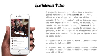 Live Internet Video
A crescente demanda por vídeos traz a segunda
grande tendência: o investimento em “lives”,
vídeos ao vivo disponibilizados nas mídias
sociais. O “live streaming” está se tornando cada
vez mais importante no Facebook, no YouTube, e,
também, no Instagram e Twitter. O Facebook Live,
lançado em 2016, traz a proposta de mensagens mais
genuínas, e estima-se que estas experiências gerem
dez vezes mais comentários do que os demais vídeos
na mídia social.
http://zipro.com.br/public/blog/2017/03/12/tendencias-do-
marketing-digital-para-2017/
https://www.cisco.com/c/dam/en/us/solutions/collateral/ser
vice-provider/visual-networking-index-vni/complete-white-
paper-c11-481360.pdf
 