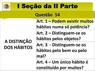 I Seção da II Parte
Questão 54
A DISTINÇÃO
DOS HÁBITOS
Art. 1 – Podem existir muitos
hábitos numa só potência?
Art. 2 – Distinguem-se os
hábitos pelos objetos?
Art. 3 - Distinguem-se os
hábitos pelo bem ou pelo
mal?
Art. 4 – Um único hábito é
constituído por muitos?
 