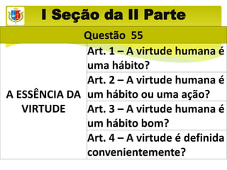 I Seção da II Parte
Questão 55
A ESSÊNCIA DA
VIRTUDE
Art. 1 – A virtude humana é
uma hábito?
Art. 2 – A virtude humana é
um hábito ou uma ação?
Art. 3 – A virtude humana é
um hábito bom?
Art. 4 – A virtude é definida
convenientemente?
 
