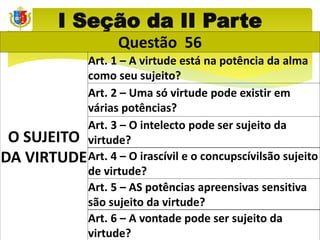 I Seção da II Parte
Questão 56
O SUJEITO
DA VIRTUDE
Art. 1 – A virtude está na potência da alma
como seu sujeito?
Art. 2 – Uma só virtude pode existir em
várias potências?
Art. 3 – O intelecto pode ser sujeito da
virtude?
Art. 4 – O irascívil e o concupscívilsão sujeito
de virtude?
Art. 5 – AS potências apreensivas sensitiva
são sujeito da virtude?
Art. 6 – A vontade pode ser sujeito da
virtude?
 