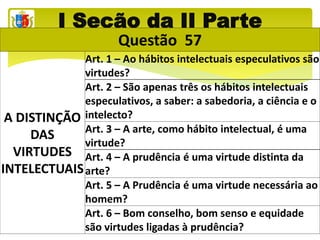 I Seção da II Parte
Questão 57
A DISTINÇÃO
DAS
VIRTUDES
INTELECTUAIS
Art. 1 – Ao hábitos intelectuais especulativos são
virtudes?
Art. 2 – São apenas três os hábitos intelectuais
especulativos, a saber: a sabedoria, a ciência e o
intelecto?
Art. 3 – A arte, como hábito intelectual, é uma
virtude?
Art. 4 – A prudência é uma virtude distinta da
arte?
Art. 5 – A Prudência é uma virtude necessária ao
homem?
Art. 6 – Bom conselho, bom senso e equidade
são virtudes ligadas à prudência?
 