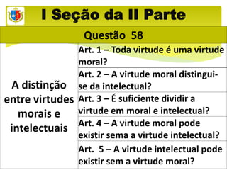 I Seção da II Parte
Questão 58
A distinção
entre virtudes
morais e
intelectuais
Art. 1 – Toda virtude é uma virtude
moral?
Art. 2 – A virtude moral distingui-
se da intelectual?
Art. 3 – É suficiente dividir a
virtude em moral e intelectual?
Art. 4 – A virtude moral pode
existir sema a virtude intelectual?
Art. 5 – A virtude intelectual pode
existir sem a virtude moral?
 