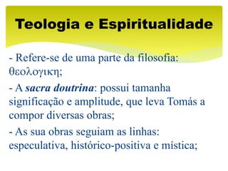 - Refere-se de uma parte da filosofia:
qeologikη;
- A sacra doutrina: possui tamanha
significação e amplitude, que leva Tomás a
compor diversas obras;
- As sua obras seguiam as linhas:
especulativa, histórico-positiva e mística;
Teologia e Espiritualidade
 