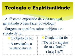 - A fé como expressão da vida teologal,
garantindo o bem fazer do teólogo;
- Surgem as questões sobre o objeto e o
sujeito da fé;
Teologia e Espiritualidade
O objeto da fé:
- A revelação, a
verdade divina
O sujeito da fé:
-“Deus é o sujeito
desta ciência”
(1a q.1 a.7)
 