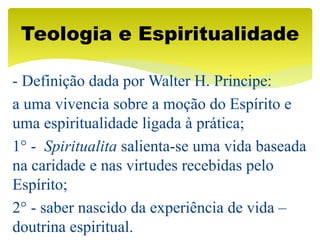 - Definição dada por Walter H. Principe:
a uma vivencia sobre a moção do Espírito e
uma espiritualidade ligada à prática;
1° - Spiritualita salienta-se uma vida baseada
na caridade e nas virtudes recebidas pelo
Espírito;
2° - saber nascido da experiência de vida –
doutrina espiritual.
Teologia e Espiritualidade
 