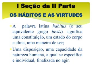 A palavra latina habitus (e seu
equivalente grego hexis) significa
uma constituição, um estado do corpo
e alma, uma maneira de ser;
Uma disposição, uma capacidade da
natureza humana, a qual se específica
e individual, finalizada no agir.
I Seção da II Parte
OS HÁBITOS E AS VIRTUDES
 