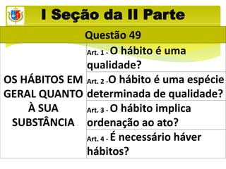 I Seção da II Parte
Questão 49
OS HÁBITOS EM
GERAL QUANTO
À SUA
SUBSTÂNCIA
Art. 1 - O hábito é uma
qualidade?
Art. 2 -O hábito é uma espécie
determinada de qualidade?
Art. 3 - O hábito implica
ordenação ao ato?
Art. 4 - É necessário háver
hábitos?
 
