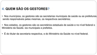 4. QUEM SÃO OS GESTORES?
• Nos municípios, os gestores são as secretarias municipais de saúde ou as prefeituras,
sendo responsáveis pelas mesmas, os respectivos secretários;
• Nos estados, os gestores são os secretários estaduais de saúde e no nível federal o
Ministério da Saúde. ios municipais e prefeitos.
• É do titular da secretaria respectiva, e do Ministério da Saúde no nível federal.
 