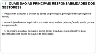 4.1 QUAIS SÃO AS PRINCIPAIS RESPONSABILIDADES DOS
GESTORES?
• Programar, executar e avaliar as ações de promoção, proteção e recuperação da
saúde;
• o município deve ser o primeiro e o maior responsável pelas ações de saúde para a
sua população;
• O secretário estadual de saúde, como gestor estadual, é o responsável pela
coordenação das ações de saúde do seu estado.
 