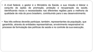 • A nível federal, o gestor é o Ministério da Saúde, e sua missão é liderar o
conjunto de ações de promoção, proteção e recuperação da saúde,
identificando riscos e necessidades nas diferentes regiões para a melhoria da
qualidade de vida do povo brasileiro, contribuindo para o seu desenvolvimento.
• Nas três esferas deverão participar, também, representantes da população, que
garantirão, através do entidades representativas, envolvimento responsável no
processo de formulação das políticas de saúde e no controle da sua execução.
 