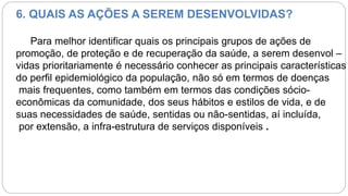 6. QUAIS AS AÇÕES A SEREM DESENVOLVIDAS?
Para melhor identificar quais os principais grupos de ações de
promoção, de proteção e de recuperação da saúde, a serem desenvol –
vidas prioritariamente é necessário conhecer as principais características
do perfil epidemiológico da população, não só em termos de doenças
mais frequentes, como também em termos das condições sócio-
econômicas da comunidade, dos seus hábitos e estilos de vida, e de
suas necessidades de saúde, sentidas ou não-sentidas, aí incluída,
por extensão, a infra-estrutura de serviços disponíveis .
 