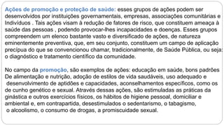 Ações de promoção e proteção de saúde: esses grupos de ações podem ser
desenvolvidos por instituições governamentais, empresas, associações comunitárias e
Indivíduos . Tais ações visam à redução de fatores de risco, que constituem ameaça à
saúde das pessoas , podendo provocar-lhes incapacidades e doenças. Esses grupos
compreendem um elenco bastante vasto e diversificado de ações, de natureza
eminentemente preventiva, que, em seu conjunto, constituem um campo de aplicação
precípua do que se convencionou chamar, tradicionalmente, de Saúde Pública, ou seja:
o diagnóstico e tratamento científico da comunidade.
No campo da promoção, são exemplos de ações: educação em saúde, bons padrões
De alimentação e nutrição, adoção de estilos de vida saudáveis, uso adequado e
desenvolvimento de aptidões e capacidades, aconselhamentos específicos, como os
de cunho genético e sexual. Através dessas ações, são estimuladas as práticas da
ginástica e outros exercícios físicos, os hábitos de higiene pessoal, domiciliar e
ambiental e, em contrapartida, desestimulados o sedentarismo, o tabagismo,
o alcoolismo, o consumo de drogas, a promiscuidade sexual.
 