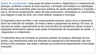 Ações de recuperação - esse grupo de ações envolve o diagnóstico e o tratamento de
doenças, acidentes e danos de toda natureza, a limitação da invalidez e a reabilitação.
Essas ações são exercidas pelos serviços públicos de saúde (ambulatórias e hospitala –
res) e, de forma complementar, pelos serviços particulares, contratados ou conveniados,
que integram a rede do SUS, nos níveis federal, estadual e municipal.
O diagnóstico deve ser feito o mais precocemente possível, assim como o tratamento
Deve ser instituído de imediato, de modo a deter a progressão da doença. Por isso, os
serviços de saúde, especialmente os de nível primário de assistência, devem buscar o
adequado desempenho dessas duas ações fundamentais de recuperação da saúde – o
diagnóstico e o tratamento.
O tratamento deve ser prestado ao paciente portador de qualquer alteração de sua
saúde, cujo atendimento pode ser efetuado por pessoal de nível elementar, até uma
doença mais complexa, que exige a atenção por profissional especializado e tecnologia
avançada.
 