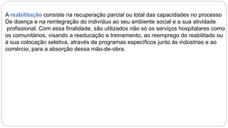 A reabilitação consiste na recuperação parcial ou total das capacidades no processo
De doença e na reintegração do indivíduo ao seu ambiente social e a sua atividade
profissional. Com essa finalidade, são utilizados não só os serviços hospitalares como
os comunitários, visando a reeducação e treinamento, ao reemprego do reabilitado ou
à sua colocação seletiva, através de programas específicos junto ás indústrias e ao
comércio, para a absorção dessa mão-de-obra.
 