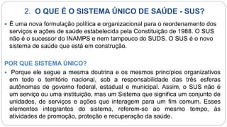 2. O QUE É O SISTEMA ÚNICO DE SAÚDE - SUS?
 É uma nova formulação política e organizacional para o reordenamento dos
serviços e ações de saúde estabelecida pela Constituição de 1988. O SUS
não é o sucessor do INAMPS e nem tampouco do SUDS. O SUS é o novo
sistema de saúde que está em construção.
POR QUE SISTEMA ÚNICO?
 Porque ele segue a mesma doutrina e os mesmos princípios organizativos
em todo o território nacional, sob a responsabilidade das três esferas
autônomas de governo federal, estadual e municipal. Assim, o SUS não é
um serviço ou uma instituição, mas um Sistema que significa um conjunto de
unidades, de serviços e ações que interagem para um fim comum. Esses
elementos integrantes do sistema, referem-se ao mesmo tempo, às
atividades de promoção, proteção e recuperação da saúde.
 