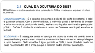 2.1 QUAL É A DOUTRINA DO SUS?
Baseado nos preceitos constitucionais a construção do SUS se norteia pelos seguintes princípios
doutrinários:
UNIVERSALIDADE – É a garantia de atenção à saúde por parte do sistema, a todo
e qualquer cidadão. Com a universalidade, o indivíduo passa a ter direito de acesso
a todos os serviços públicos de saúde, assim como àqueles contratados pelo poder
público. Saúde é direito de cidadania e dever do Governo: municipal, estadual e
federal.
EQÜIDADE – É assegurar ações e serviços de todos os níveis de acordo com a
complexidade que cada caso requeira, more o cidadão onde morar, sem privilégios
e sem barreiras. Todo cidadão é igual perante o SUS e será atendido conforme
suas necessidades até o limite do que o sistema puder oferecer para todos.
 