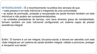 INTEGRALIDADE – É o reconhecimento na prática dos serviços de que:
• cada pessoa é um todo indivisível e integrante de uma comunidade;
• as ações de promoção, proteção e recuperação da saúde formam também um todo
indivisível e não podem ser compartimentalizadas;
• as unidades prestadoras de serviço, com seus diversos graus de complexidade,
formam também um todo indivisível configurando um sistema capaz de prestar
assistência integral.
Enfim: “O homem é um ser integral, bio-psico-social, e deverá ser atendido com esta
visão integral por um sistema de saúde também integral, voltado a promover, proteger
e recuperar sua saúde.”
 