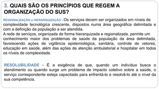 3. QUAIS SÃO OS PRINCÍPIOS QUE REGEM A
ORGANIZAÇÃO DO SUS?
REGIONALIZAÇÃO e HIERARQUIZAÇÃO - Os serviços devem ser organizados em níveis de
complexidade tecnológica crescente, dispostos numa área geográfica delimitada e
com a definição da população a ser atendida.
A rede de serviços, organizada de forma hierarquizada e regionalizada, permite um
conhecimento maior dos problemas de saúde da população da área delimitada,
favorecendo ações de vigilância epidemiológica, sanitária, controle de vetores,
educação em saúde, além das ações de atenção ambulatorial e hospitalar em todos
os níveis de complexidade.
RESOLUBILIDADE - É a exigência de que, quando um indivíduo busca o
atendimento ou quando surge um problema de impacto coletivo sobre a saúde, o
serviço correspondente esteja capacitado para enfrentá-lo e resolvê-lo até o nível da
sua competência.
 