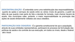 DESCENTRALIZAÇÃO - É entendida como uma redistribuição das responsabilidades
quanto às ações e serviços de saúde entre os vários níveis de governo, a partir da
idéia de que quanto mais perto do fato a decisão for tomada, mais chance haverá de
acerto. Aos municípios cabe, portanto, a maior responsabilidade na promoção das
ações de saúde diretamente voltadas aos seus cidadãos.
PARTICIPAÇÃO DOS CIDADÃOS - É a garantia constitucional de que a população,
através de suas entidades representativas, participará do processo de formulação das
políticas de saúde e do controle da sua execução, em todos os níveis, desde o federal
até o local.
 