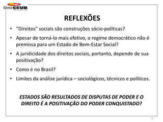 REFLEXÕES 
11 
• “Direitos” sociais são construções sócio-políticas? 
• Apesar de torná-lo mais efetivo, o regime democrático não é 
premissa para um Estado de Bem-Estar Social? 
• A juridicidade dos direitos sociais, portanto, depende de sua 
positivação? 
• Como é no Brasil? 
• Limites da análise jurídica – sociológicos, técnicos e políticos. 
ESTADOS SÃO RESULTADOS DE DISPUTAS DE PODER E O 
DIREITO É A POSITIVAÇÃO DO PODER CONQUISTADO? 
 