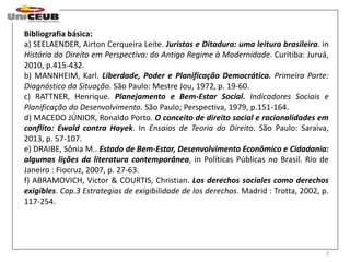 Bibliografia básica: 
a) SEELAENDER, Airton Cerqueira Leite. Juristas e Ditadura: uma leitura brasileira. in 
História do Direito em Perspectiva: do Antigo Regime à Modernidade. Curitiba: Juruá, 
2010, p.415-432. 
b) MANNHEIM, Karl. Liberdade, Poder e Planificação Democrática. Primeira Parte: 
Diagnóstico da Situação. São Paulo: Mestre Jou, 1972, p. 19-60. 
c) RATTNER, Henrique. Planejamento e Bem-Estar Social. Indicadores Sociais e 
Planificação do Desenvolvimento. São Paulo; Perspectiva, 1979, p.151-164. 
d) MACEDO JÚNIOR, Ronaldo Porto. O conceito de direito social e racionalidades em 
conflito: Ewald contra Hayek. In Ensaios de Teoria do Direito. São Paulo: Saraiva, 
2013, p. 57-107. 
e) DRAIBE, Sônia M.. Estado de Bem-Estar, Desenvolvimento Econômico e Cidadania: 
algumas lições da literatura contemporânea, in Políticas Públicas no Brasil. Rio de 
Janeiro : Fiocruz, 2007, p. 27-63. 
f) ABRAMOVICH, Victor & COURTIS, Christian. Los derechos sociales como derechos 
exigibles. Cap.3 Estrategias de exigibilidade de los derechos. Madrid : Trotta, 2002, p. 
117-254. 
2 
 