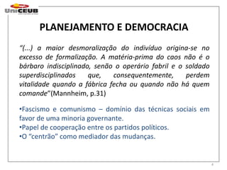 PLANEJAMENTO E DEMOCRACIA 
“(...) a maior desmoralização do indivíduo origina-se no 
excesso de formalização. A matéria-prima do caos não é o 
bárbaro indisciplinado, senão o operário fabril e o soldado 
superdisciplinados que, consequentemente, perdem 
vitalidade quando a fábrica fecha ou quando não há quem 
comande”(Mannheim, p.31) 
•Fascismo e comunismo – domínio das técnicas sociais em 
favor de uma minoria governante. 
•Papel de cooperação entre os partidos políticos. 
•O “centrão” como mediador das mudanças. 
4 
 
