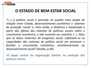 6 
O ESTADO DE BEM-ESTAR SOCIAL 
“(...) a política social é pensada no quadro mais amplo de 
relação entre Estado, desenvolvimento econômico e sistemas 
de proteção ‘social’ e, mais ainda, a dinâmica é examinada a 
partir dos efeitos dos sistemas de políticas sociais sobre o 
crescimento econômico, e não somente ao contrário (...). Mais 
que as bases materiais do progresso social, enfatizam-se as 
capacidades dos sistemas de política social em promover e 
facilitar o crescimento econômico, simultaneamente ao 
desenvolvimento social” (Draibe, p.29) 
•O papel central da organização familiar na evolução das 
políticas sociais. 
 