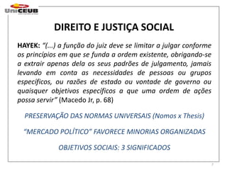 7 
DIREITO E JUSTIÇA SOCIAL 
HAYEK: “(...) a função do juiz deve se limitar a julgar conforme 
os princípios em que se funda a ordem existente, obrigando-se 
a extrair apenas dela os seus padrões de julgamento, jamais 
levando em conta as necessidades de pessoas ou grupos 
específicos, ou razões de estado ou vontade de governo ou 
quaisquer objetivos específicos a que uma ordem de ações 
possa servir” (Macedo Jr, p. 68) 
PRESERVAÇÃO DAS NORMAS UNIVERSAIS (Nomos x Thesis) 
“MERCADO POLÍTICO” FAVORECE MINORIAS ORGANIZADAS 
OBJETIVOS SOCIAIS: 3 SIGNIFICADOS 
 