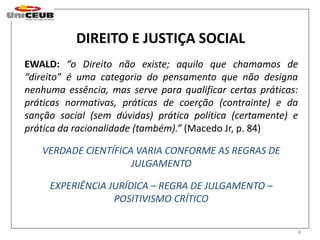 8 
DIREITO E JUSTIÇA SOCIAL 
EWALD: “o Direito não existe; aquilo que chamamos de 
“direito” é uma categoria do pensamento que não designa 
nenhuma essência, mas serve para qualificar certas práticas: 
práticas normativas, práticas de coerção (contrainte) e da 
sanção social (sem dúvidas) prática política (certamente) e 
prática da racionalidade (também).” (Macedo Jr, p. 84) 
VERDADE CIENTÍFICA VARIA CONFORME AS REGRAS DE 
JULGAMENTO 
EXPERIÊNCIA JURÍDICA – REGRA DE JULGAMENTO – 
POSITIVISMO CRÍTICO 
 