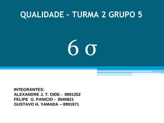 QUALIDADE – TURMA 2 GRUPO 5
INTEGRANTES:
ALEXANDRE J. T. OIDE - 8991352
FELIPE G. PANICIO - 8540821
GUSTAVO H. YAMADA – 8991971
6 σ
 