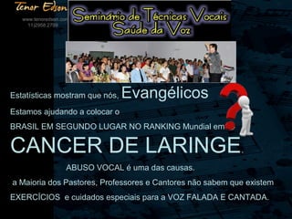 Estatísticas mostram que nós, Evangélicos
Estamos ajudando a colocar o
BRASIL EM SEGUNDO LUGAR NO RANKING Mundial em
CANCER DE LARINGE.
ABUSO VOCAL é uma das causas.
a Maioria dos Pastores, Professores e Cantores não sabem que existem
EXERCÍCIOS e cuidados especiais para a VOZ FALADA E CANTADA.
www.tenoredson.com
11)2958.2709
 