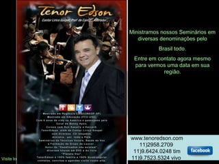 Ministramos nossos Seminários em
diversas denominações pelo
Brasil todo.
Entre em contato agora mesmo
para vermos uma data em sua
região.
Visite loja virtual www.tenoredson.com/loja
www.tenoredson.com
11)2958.2709
11)9.6424.0248 tim
11)9.7523.5324 vivo
 
