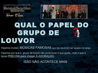 QUAL O PAPEL DO
GRUPO DE
LOUVOR
Vejamos muitas MÚSICAS FAMOSAS que não deveriam ser tocadas na Igreja
Vejamos por que o grupo de louvor não pode tocar o que gosta...mas o que a
Igreja PRECISA para chegar À ADORAÇÃO.
ISSO NÃO ACONTECE MAIS
www.tenoredson.com 11)2958.2709
 