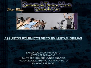 ASSUNTOS POLÊMICOS VISTO EM MUITAS IGREJAS
BANDA TOCANDO MUITO ALTO
VOZES DESAFINADAS
CANTORES ROUCOS JÁ NOS ENSAIOS
FALTA DE AQUECIMENTO VOCAL CORRETO
ENSAIOS ERRADOS
 