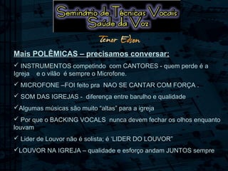 Mais POLÊMICAS – precisamos conversar;
 INSTRUMENTOS competindo com CANTORES - quem perde é a
Igreja e o vilão é sempre o Microfone.
 MICROFONE –FOI feito pra NAO SE CANTAR COM FORÇA .
 SOM DAS IGREJAS - diferença entre barulho e qualidade
Algumas músicas são muito “altas” para a igreja
 Por que o BACKING VOCALS nunca devem fechar os olhos enquanto
louvam
 Lider de Louvor não é solista; é ‘LIDER DO LOUVOR”
LOUVOR NA IGREJA – qualidade e esforço andam JUNTOS sempre
 
