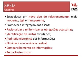 SPEDObjetivosEstabelecer um novo tipo de relacionamento, mais moderno, ágil e transparente;Promover a integração dos fiscos;Racionalizar e uniformizar as obrigações acessórias;Identificação de ilícitos tributários;Auditoria eletrônica das informações;Eliminar a concorrência desleal;Compartilhamento de informações;Redução de custos;