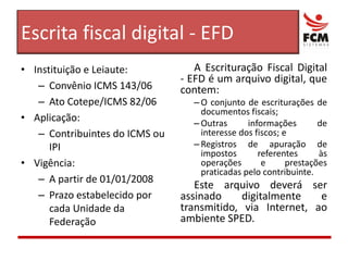 Escrita fiscal digital - EFDA Escrituração Fiscal Digital - EFD é um arquivo digital, que contem:O conjunto de escriturações de documentos fiscais;Outras informações de interesse dos fiscos; eRegistros de apuração de impostos referentes às operações e prestações praticadas pelo contribuinte.Este arquivo deverá ser assinado digitalmente e transmitido, via Internet, ao ambiente SPED.Instituição e Leiaute:Convênio ICMS 143/06Ato Cotepe/ICMS 82/06Aplicação:Contribuintes do ICMS ou IPIVigência:A partir de 01/01/2008Prazo estabelecido por cada Unidade da Federação