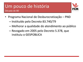 Um pouco de históriaDécada de 80Programa Nacional de Desburocratização – PNDInstituído pelo Decreto 83.740/79Melhorar a qualidade do atendimento ao públicoRevogado em 2005 pelo Decreto 5.378, que instituiu o GESPÚBLICA