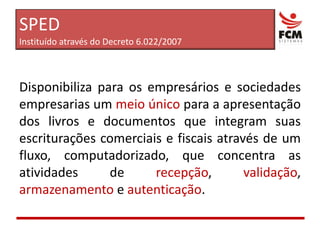 Disponibiliza para os empresários e sociedades empresarias um meio único para a apresentação dos livros e documentos que integram suas escriturações comerciais e fiscais através de um fluxo, computadorizado, que concentra as atividades de recepção, validação, armazenamento e autenticação.SPEDInstituído através do Decreto 6.022/2007