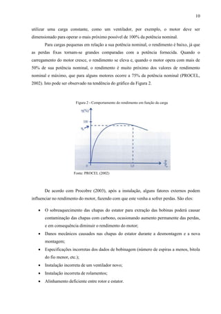 10
utilizar uma carga constante, como um ventilador, por exemplo, o motor deve ser
dimensionado para operar o mais próximo possível de 100% da potência nominal.
Para cargas pequenas em relação a sua potência nominal, o rendimento é baixo, já que
as perdas fixas tornam-se grandes comparadas com a potência fornecida. Quando o
carregamento do motor cresce, o rendimento se eleva e, quando o motor opera com mais de
50% de sua potência nominal, o rendimento é muito próximo dos valores de rendimento
nominal e máximo, que para alguns motores ocorre a 75% da potência nominal (PROCEL,
2002). Isto pode ser observado na tendência do gráfico da Figura 2.

Figura 2 - Comportamento do rendimento em função da carga

Fonte: PROCEL (2002)

De acordo com Procobre (2003), após a instalação, alguns fatores externos podem
influenciar no rendimento do motor, fazendo com que este venha a sofrer perdas. São eles:


O sobreaquecimento das chapas do estator para extração das bobinas poderá causar
contaminação das chapas com carbono, ocasionando aumento permanente das perdas,
e em consequência diminuir o rendimento do motor;



Danos mecânicos causados nas chapas do estator durante a desmontagem e a nova
montagem;



Especificações incorretas dos dados de bobinagem (número de espiras a menos, bitola
do fio menor, etc.);



Instalação incorreta de um ventilador novo;



Instalação incorreta de rolamentos;



Alinhamento deficiente entre rotor e estator.

 