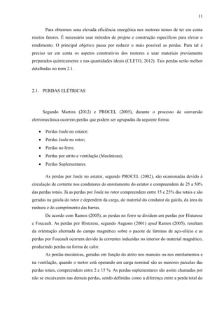 11
Para obtermos uma elevada eficiência energética nos motores temos de ter em conta
muitos fatores. É necessário usar métodos de projeto e construção específicos para elevar o
rendimento. O principal objetivo passa por reduzir o mais possível as perdas. Para tal é
preciso ter em conta os aspetos construtivos dos motores e usar materiais previamente
preparados quimicamente e nas quantidades ideais (CLETO, 2012). Tais perdas serão melhor
detalhadas no item 2.1.

2.1. PERDAS ELÉTRICAS

Segundo Martins (2012) e PROCEL (2005), durante o processo de conversão
eletromecânica ocorrem perdas que podem ser agrupadas da seguinte forma:


Perdas Joule no estator;



Perdas Joule no rotor;



Perdas no ferro;



Perdas por atrito e ventilação (Mecânicas);



Perdas Suplementares.
As perdas por Joule no estator, segundo PROCEL (2002), são ocasionadas devido à

circulação de corrente nos condutores do enrolamento do estator e compreendem de 25 a 50%
das perdas totais. Já as perdas por Joule no rotor compreendem entre 15 e 25% das totais e são
geradas na gaiola do rotor e dependem da carga, do material do condutor da gaiola, da área da
ranhura e do comprimento das barras.
De acordo com Ramos (2005), as perdas no ferro se dividem em perdas por Histerese
e Foucault. As perdas por Histerese, segundo Augusto (2001) apud Ramos (2005), resultam
da orientação alternada do campo magnético sobre o pacote de lâminas de aço-silício e as
perdas por Foucault ocorrem devido às correntes induzidas no interior do material magnético,
produzindo perdas na forma de calor.
As perdas mecânicas, geradas em função do atrito nos mancais ou nos enrolamentos e
na ventilação, quando o motor está operando em carga nominal são as menores parcelas das
perdas totais, compreendem entre 2 e 15 %. As perdas suplementares são assim chamadas por
não se encaixarem nas demais perdas, sendo definidas como a diferença entre a perda total do

 