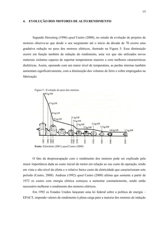 15
4.

EVOLUÇÃO DOS MOTORES DE ALTO RENDIMENTO

Segundo Herszterg (1996) apud Castro (2008), no estudo da evolução de projetos de
motores observa-se que desde o seu surgimento até o início da década de 70 ocorre uma
gradativa redução no peso dos motores elétricos, ilustrado na Figura 5. Essa diminuição
ocorre em função também da redução do rendimento, uma vez que são utilizados novos
materiais isolantes capazes de suportar temperaturas maiores e com melhores características
dielétricas. Assim, operando com um maior nível de temperatura, as perdas internas também
aumentam significativamente, com a diminuição dos volumes de ferro e cobre empregados na
fabricação.

Figura 5 - Evolução do peso dos motores

Fonte: Eletrobrás (2001) apud Castro (2008)

O fato da despreocupação com o rendimento dos motores pode ser explicado pela
maior importância dada ao custo inicial do motor em relação ao seu custo de operação, tendo
em vista o alto nível da oferta e o relativo baixo custo da eletricidade que caracterizaram este
período (Castro, 2008). Andreas (1992) apud Castro (2008) afirma que somente a partir de
1972 os custos com energia elétrica começou a aumentar constantemente, sendo então
necessário melhorar o rendimento dos motores elétricos.
Em 1992 os Estados Unidos lançaram uma lei federal sobre a política de energia –
EPACT, impondo valores de rendimento à plena carga para a maioria dos motores de indução

 