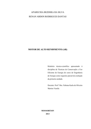 APARECIDA BEZERRA DA SILVA
RENAN ABDON RODRIGUES DANTAS

MOTOR DE ALTO RENDIMENTO (AR)

Relatório técnico-científico apresentado à
disciplina de Técnicas de Conservação e Uso
Eficiente de Energia do curso de Engenharia
de Energia como requisito parcial de avaliação
da primeira unidade.

Docente: Prof.ª Dra. Fabiana Karla de Oliveira
Martins Varella

MOSSORÓ-RN
2013

 