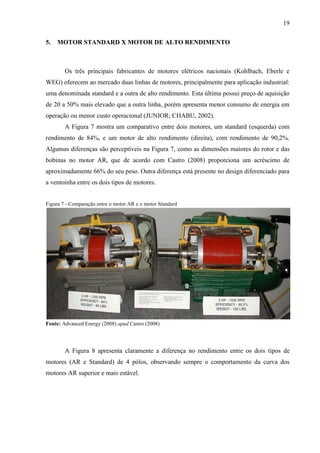 19
5.

MOTOR STANDARD X MOTOR DE ALTO RENDIMENTO

Os três principais fabricantes de motores elétricos nacionais (Kohlbach, Eberle e
WEG) oferecem ao mercado duas linhas de motores, principalmente para aplicação industrial:
uma denominada standard e a outra de alto rendimento. Esta última possui preço de aquisição
de 20 a 50% mais elevado que a outra linha, porém apresenta menor consumo de energia em
operação ou menor custo operacional (JUNIOR; CHABU, 2002).
A Figura 7 mostra um comparativo entre dois motores, um standard (esquerda) com
rendimento de 84%, e um motor de alto rendimento (direita), com rendimento de 90,2%.
Algumas diferenças são perceptíveis na Figura 7, como as dimensões maiores do rotor e das
bobinas no motor AR, que de acordo com Castro (2008) proporciona um acréscimo de
aproximadamente 66% do seu peso. Outra diferença está presente no design diferenciado para
a ventoinha entre os dois tipos de motores.

Figura 7 - Comparação entre o motor AR e o motor Standard

Fonte: Advanced Energy (2008) apud Castro (2008)

A Figura 8 apresenta claramente a diferença no rendimento entre os dois tipos de
motores (AR e Standard) de 4 pólos, observando sempre o comportamento da curva dos
motores AR superior e mais estável.

 