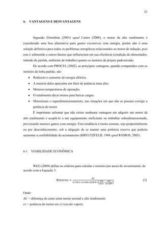 21
6.

VANTAGENS E DESVANTAGENS

Segundo Eletrobrás (2001) apud Castro (2008), o motor de alto rendimento é
considerado uma boa alternativa para gastos excessivos com energia, porém não é uma
solução definitiva para todos os problemas energéticos relacionados ao motor de indução, pois
este é submetido a outros fatores que influenciam em sua eficiência (condição do alimentador,
método de partida, ambiente de trabalho) quanto os motores de projeto padronizado.
De acordo com PROCEL (2002), as principais vantagens, quando comparados com os
motores da linha padrão, são:


Reduzem o consumo de energia elétrica;



A maioria deles apresenta um fator de potência mais alto;



Menores temperaturas de operação;



O rendimento decai menos para baixas cargas;



Minimizam o superdimensionamento, nas situações em que não se possam corrigir a
potência do motor.
É importante salientar que não existe nenhuma vantagem em adquirir um motor de

alto rendimento e acoplá-lo a um equipamento ineficiente ou trabalhar sobredimensionado,
provocando maiores gastos com energia. Esta tendência é muito comum, seja propositalmente
ou por desconhecimento, sob a alegação de se manter uma potência reserva que poderia
aumentar a confiabilidade do acionamento (KREUTZFELD, 1988 apud RAMOS, 2005).

6.1. VIABILIDADE ECONÔMICA

WEG (2009) define os critérios para calcular o retorno (em anos) do investimento, de
acordo com a Equação 3.

(

Onde:
ΔC = diferença de custo entre motor normal e alto rendimento;
cv = potência do motor em cv (cavalo vapor);

.

)

(3)

 