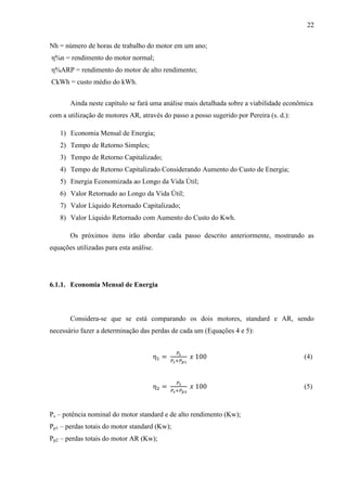 22
Nh = número de horas de trabalho do motor em um ano;
η%n = rendimento do motor normal;
η%ARP = rendimento do motor de alto rendimento;
CkWh = custo médio do kWh.
Ainda neste capítulo se fará uma análise mais detalhada sobre a viabilidade econômica
com a utilização de motores AR, através do passo a posso sugerido por Pereira (s. d.):
1) Economia Mensal de Energia;
2) Tempo de Retorno Simples;
3) Tempo de Retorno Capitalizado;
4) Tempo de Retorno Capitalizado Considerando Aumento do Custo de Energia;
5) Energia Economizada ao Longo da Vida Útil;
6) Valor Retornado ao Longo da Vida Útil;
7) Valor Líquido Retornado Capitalizado;
8) Valor Líquido Retornado com Aumento do Custo do Kwh.
Os próximos itens irão abordar cada passo descrito anteriormente, mostrando as
equações utilizadas para esta análise.

6.1.1. Economia Mensal de Energia

Considera-se que se está comparando os dois motores, standard e AR, sendo
necessário fazer a determinação das perdas de cada um (Equações 4 e 5):

(4)

(5)

Ps – potência nominal do motor standard e de alto rendimento (Kw);
Pp1 – perdas totais do motor standard (Kw);
Pp2 – perdas totais do motor AR (Kw);

 