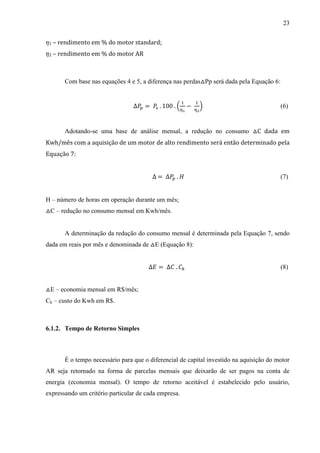 23
1

– rendimento em % do motor standard;

2

– rendimento em % do motor AR

Com base nas equações 4 e 5, a diferença nas perdas△Pp será dada pela Equação 6:

(

)

(6)

Adotando-se uma base de análise mensal, a redução no consumo △C dada em
Kwh/mês com a aquisição de um motor de alto rendimento será então determinado pela
Equação 7:

(7)
H – número de horas em operação durante um mês;
△C – redução no consumo mensal em Kwh/mês.

A determinação da redução do consumo mensal é determinada pela Equação 7, sendo
dada em reais por mês e denominada de △E (Equação 8):

(8)
△E – economia mensal em R$/mês;
Ck – custo do Kwh em R$.

6.1.2. Tempo de Retorno Simples

É o tempo necessário para que o diferencial de capital investido na aquisição do motor
AR seja retornado na forma de parcelas mensais que deixarão de ser pagos na conta de
energia (economia mensal). O tempo de retorno aceitável é estabelecido pelo usuário,
expressando um critério particular de cada empresa.

 