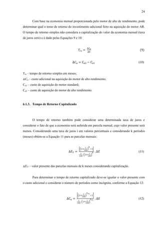 24
Com base na economia mensal proporcionada pelo motor de alto de rendimento, pode
determinar qual o temo de retorno do investimento adicional feito na aquisição do motor AR.
O tempo de retorno simples não considera a capitalização do valor da economia mensal (taxa
de juros zero) e é dado pelas Equações 9 e 10:

(9)

(10)
Trs – tempo de retorno simples em meses;
△Ca – custo adicional na aquisição do motor de alto rendimento;
Ca1 – custo de aquisição do motor standard;
Ca2 – custo de aquisição do motor de alto rendimento.

6.1.3. Tempo de Retorno Capitalizado

O tempo de retorno também pode considerar uma determinada taxa de juros e
considerar o fato de que a economia será auferida em parcela mensal, cujo valor presente será
menos. Considerando uma taxa de juros i em valores percentuais e considerando k períodos
(meses) obtém-se a Equação 11 para as parcelas mensais:

[(

)

]

(

(11)

)

△ET – valor presente das parcelas mensais de k meses considerando capitalização.

Para determinar o tempo de retorno capitalizado deve-se igualar o valor presente com
o custo adicional e considerar o número de períodos como incógnita, conforme a Equação 12:

[(

)
(

]
)

(12)

 