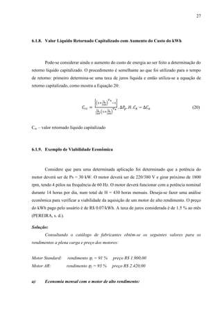 27

6.1.8. Valor Líquido Retornado Capitalizado com Aumento do Custo do kWh

Pode-se considerar ainda o aumento do custo de energia ao ser feito a determinação do
retorno líquido capitalizado. O procedimento é semelhante ao que foi utilizado para o tempo
de retorno: primeiro determina-se uma taxa de juros líquida e então utiliza-se a equação de
retorno capitalizado, como mostra a Equação 20:

[(

)

]

(20)
(

)

Crc – valor retornado líquido capitalizado

6.1.9. Exemplo de Viabilidade Econômica

Considere que para uma determinada aplicação foi determinado que a potência do
motor deverá ser de Ps = 30 kW. O motor deverá ser de 220/380 V e girar próximo de 1800
rpm, tendo 4 pólos na frequência de 60 Hz. O motor deverá funcionar com a potência nominal
durante 14 horas por dia, num total de H = 430 horas mensais. Deseja-se fazer uma análise
econômica para verificar a viabilidade da aquisição de um motor de alto rendimento. O preço
do kWh pago pelo usuário é de R$ 0.07/kWh. A taxa de juros considerada é de 1.5 % ao mês
(PEREIRA, s. d.).
Solução:
Consultando o catálogo de fabricantes obtém-se os seguintes valores para os
rendimentos a plena carga e preço dos motores:

Motor Standard:

rendimento

1

= 91 %

preço R$ 1.900,00

Motor AR:

rendimento

2

= 93 %

preço R$ 2.420,00

a)

Economia mensal com o motor de alto rendimento:

 