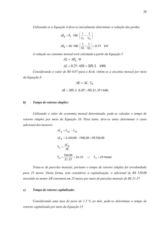 28

Utilizando-se a Equação 4 deve-se inicialmente determinar a redução das perdas

A redução no consumo mensal será calculada a partir da Equação 5

Considerando o valor de R$ 0,07 para o Kwh, obtém-se a encomia mensal por meio
da Equação 8

b)

Tempo de retorno simples:

Utilizando o valor da economia mensal determinado, pode-se calcular o tempo de
retorno simples por meio da Equação 10. Para tanto, deve-se antes determinar o custo
adicional dos motores:

Trata-se de parcelas mensais, portanto o tempo de retorno simples foi arredondado
para 25 meses. Desta forma, sem considerar a capitalização, o adicional de R$ 520,00
investido no motor AR retornará em 25 meses por meio de parcelas mensais de R$ 21,37.

c)

Tempo de retorno capitalizado:

Considerando uma taxa de juros de 1.5 % ao mês, pode-se determinar o tempo de
retorno capitalizado por meio da Equação 15

 